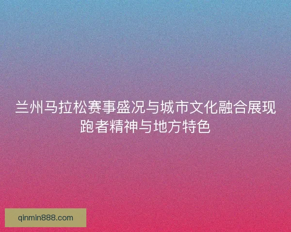兰州马拉松赛事盛况与城市文化融合展现跑者精神与地方特色 兰州马拉松赛事盛况与城市文化融合展现跑者精神与地方特色