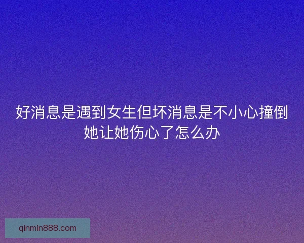好消息是遇到女生但坏消息是不小心撞倒她让她伤心了怎么办