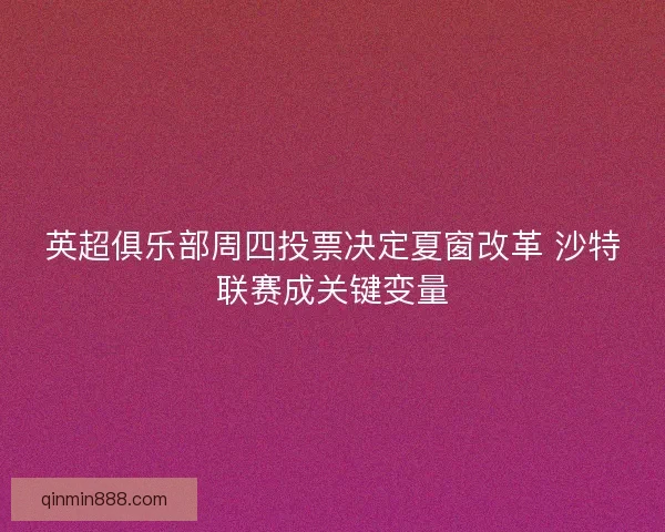 英超俱乐部周四投票决定夏窗改革 沙特联赛成关键变量