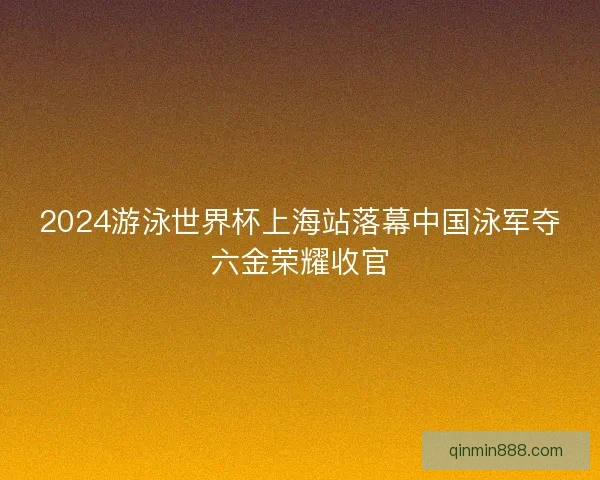 2024游泳世界杯上海站落幕中国泳军夺六金荣耀收官 2024游泳世界杯上海站落幕中国泳军夺六金荣耀收官