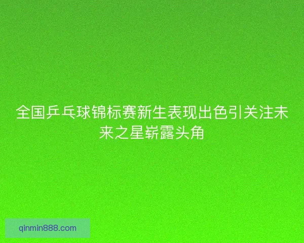 全国乒乓球锦标赛新生表现出色引关注未来之星崭露头角