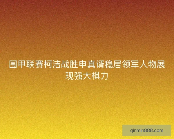 围甲联赛柯洁战胜申真谞稳居领军人物展现强大棋力