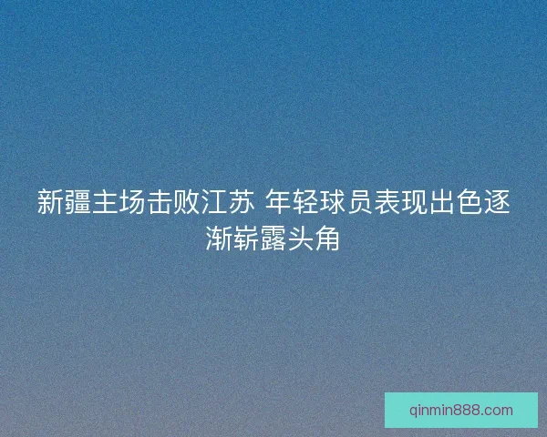 新疆主场击败江苏 年轻球员表现出色逐渐崭露头角