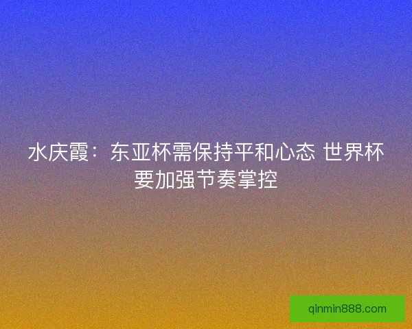 水庆霞：东亚杯需保持平和心态 世界杯要加强节奏掌控