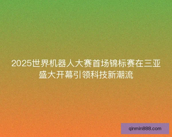 2025世界机器人大赛首场锦标赛在三亚盛大开幕引领科技新潮流