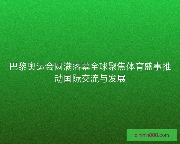 巴黎奥运会圆满落幕全球聚焦体育盛事推动国际交流与发展