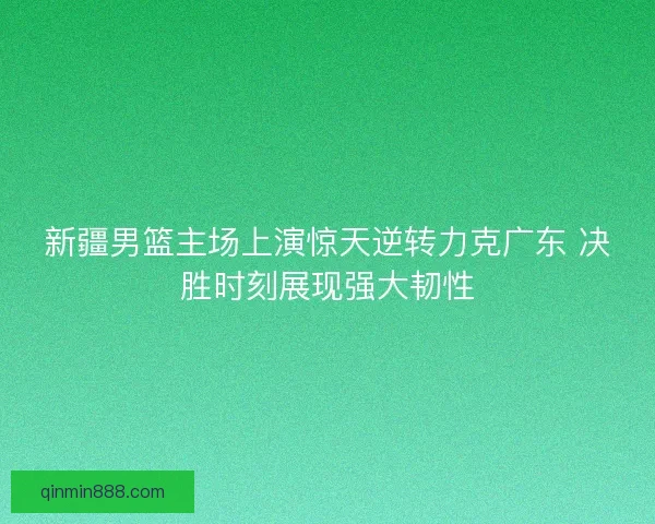 新疆男篮主场上演惊天逆转力克广东 决胜时刻展现强大韧性