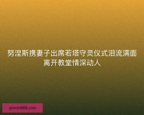 努涅斯携妻子出席若塔守灵仪式泪流满面离开教堂情深动人 努涅斯携妻子出席若塔守灵仪式泪流满面离开教堂情深动人