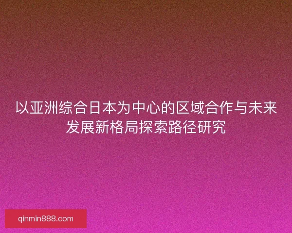 以亚洲综合日本为中心的区域合作与未来发展新格局探索路径研究 以亚洲综合日本为中心的区域合作与未来发展新格局探索路径研究