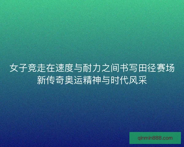 女子竞走在速度与耐力之间书写田径赛场新传奇奥运精神与时代风采 女子竞走在速度与耐力之间书写田径赛场新传奇奥运精神与时代风采