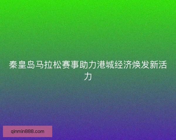 秦皇岛马拉松赛事助力港城经济焕发新活力