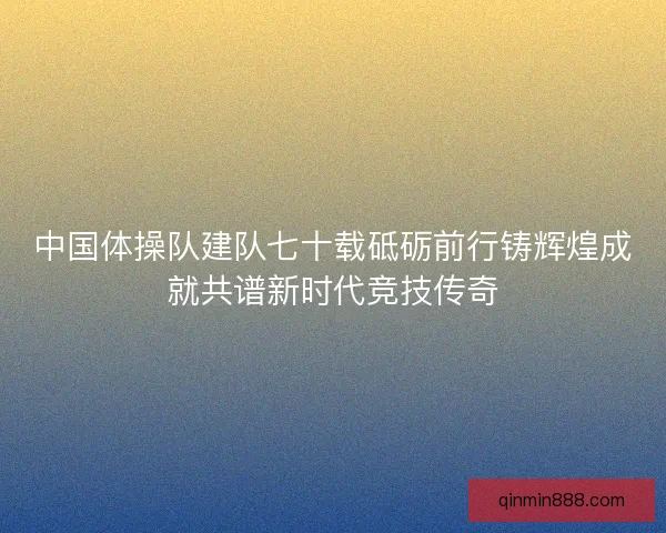 中国体操队建队七十载砥砺前行铸辉煌成就共谱新时代竞技传奇