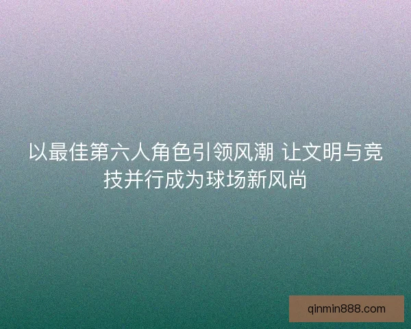 以最佳第六人角色引领风潮 让文明与竞技并行成为球场新风尚 以最佳第六人角色引领风潮 让文明与竞技并行成为球场新风尚