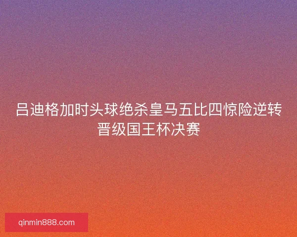 吕迪格加时头球绝杀皇马五比四惊险逆转晋级国王杯决赛 吕迪格加时头球绝杀皇马五比四惊险逆转晋级国王杯决赛
