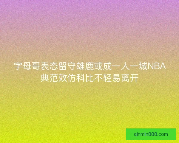 字母哥表态留守雄鹿或成一人一城NBA典范效仿科比不轻易离开