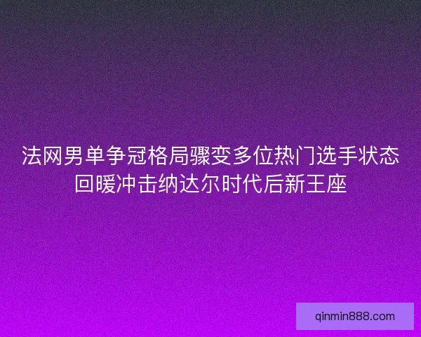 法网男单争冠格局骤变多位热门选手状态回暖冲击纳达尔时代后新王座