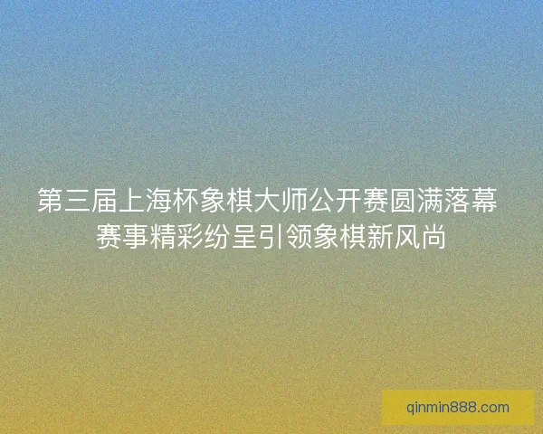 第三届上海杯象棋大师公开赛圆满落幕 赛事精彩纷呈引领象棋新风尚