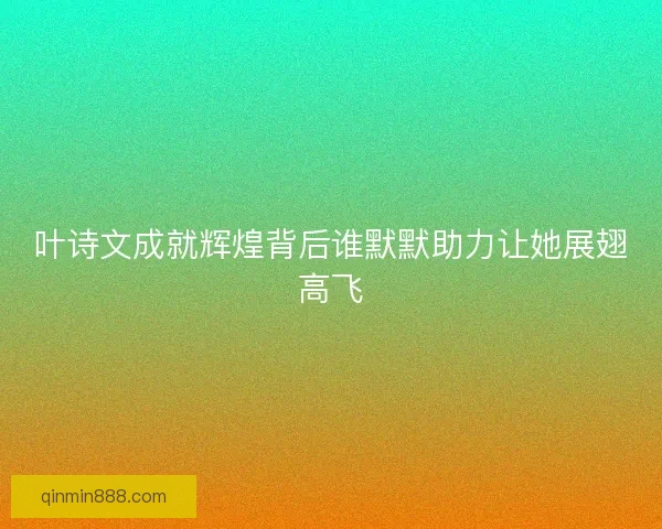 叶诗文成就辉煌背后谁默默助力让她展翅高飞
