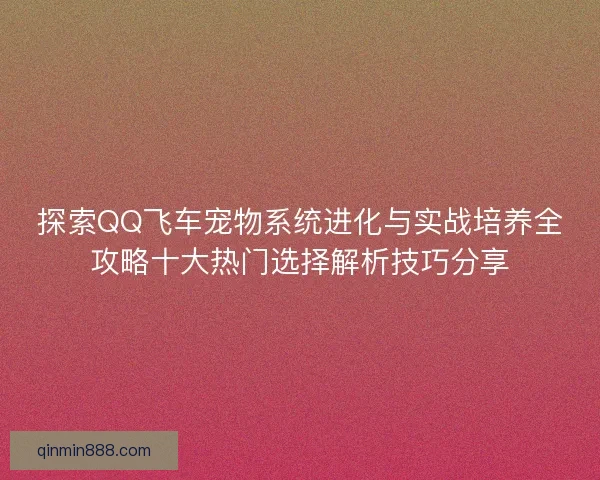 探索QQ飞车宠物系统进化与实战培养全攻略十大热门选择解析技巧分享