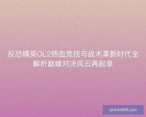 反恐精英OL2热血竞技与战术革新时代全解析巅峰对决风云再起录