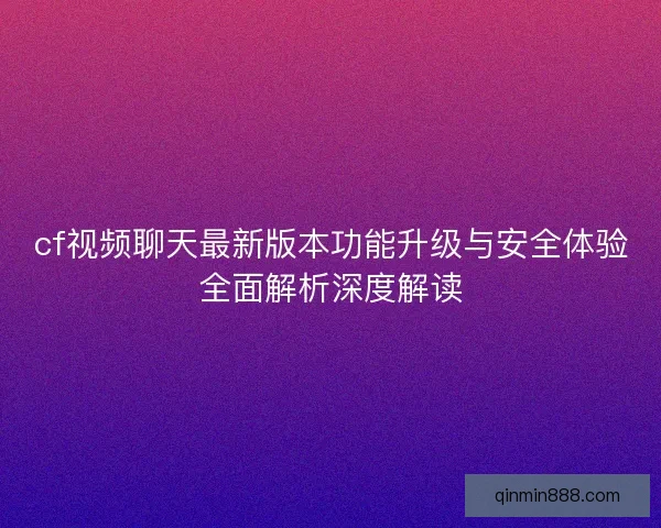 cf视频聊天最新版本功能升级与安全体验全面解析深度解读