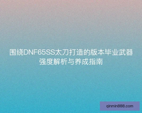 围绕DNF65SS太刀打造的版本毕业武器强度解析与养成指南 围绕DNF65SS太刀打造的版本毕业武器强度解析与养成指南