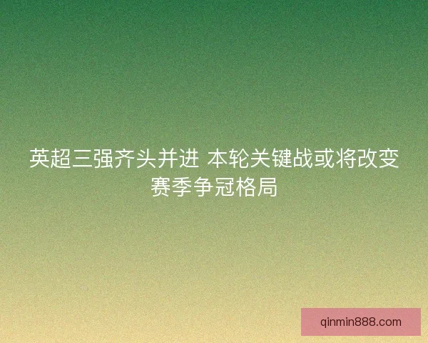 英超三强齐头并进 本轮关键战或将改变赛季争冠格局 英超三强齐头并进 本轮关键战或将改变赛季争冠格局