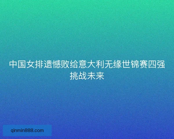 中国女排遗憾败给意大利无缘世锦赛四强挑战未来 中国女排遗憾败给意大利无缘世锦赛四强挑战未来